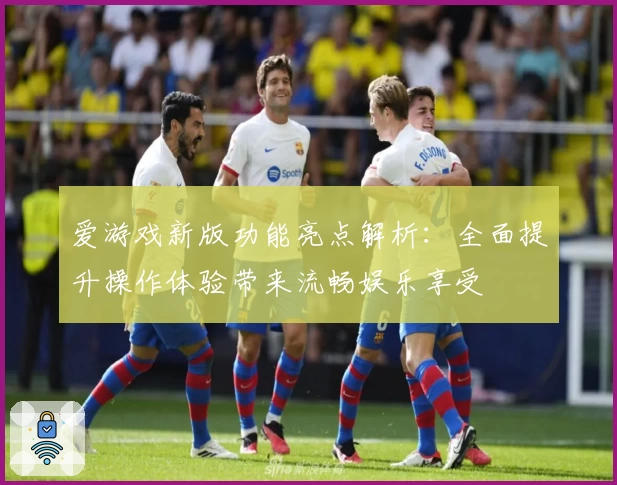 爱游戏新版功能亮点解析：全面提升操作体验带来流畅娱乐享受