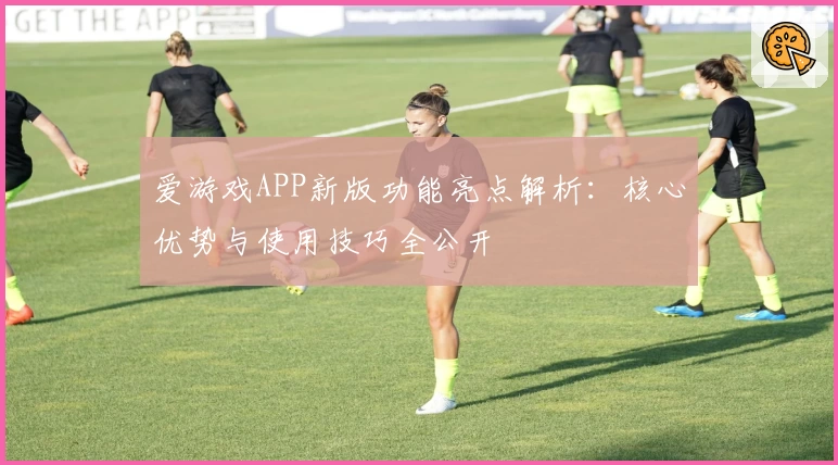 爱游戏APP新版功能亮点解析：核心优势与使用技巧全公开