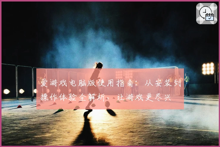 爱游戏电脑版使用指南：从安装到操作体验全解析，让游戏更尽兴